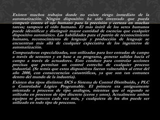 Existen muchos trabajos donde no existe riesgo inmediato de la
automatización. Ningún dispositivo ha sido inventado que pueda
competir contra el ojo humano para la precisión y certeza en muchas
tareas; tampoco el oído humano. El más inútil de los seres humanos
puede identificar y distinguir mayor cantidad de esencias que cualquier
dispositivo automático. Las habilidades para el patrón de reconocimiento
humano, reconocimiento de lenguaje y producción de lenguaje se
encuentran más allá de cualquier expectativa de los ingenieros de
automatización.
Computadoras especializadas, son utilizadas para leer entradas de campo
a través de sensores y en base a su programa, generar salidas hacia el
campo a través de actuadores. Esto conduce para controlar acciones
precisas que permitan un control estrecho de cualquier proceso
industrial. (Se temía que estos dispositivos fueran vulnerables al error del
año 2000, con consecuencias catastróficas, ya que son tan comunes
dentro del mundo de la industria).
Existen dos tipos distintos: DCS o Sistema de Control Distribuido, y PLC
o Controlador Lógico Programable. El primero era antiguamente
orientado a procesos de tipo análogos, mientras que el segundo se
utilizaba en procesos de tipo discreto (ceros y unos). Actualmente ambos
equipos se parecen cada vez más, y cualquiera de los dos puede ser
utilizado en todo tipo de procesos.
 