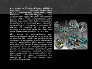 Las interfaces Hombre-Máquina (HMI) o
interfaces          Hombre-Computadora
(CHI), formalmente conocidas como
interfaces      Hombre-Máquina,        son
comúnmente empleadas para comunicarse
con los PLCs y otras computadoras, para
labores tales como introducir y monitorear
temperaturas o presiones para controles
automáticos o respuesta a mensajes de
alarma. El personal de servicio que
monitorea y controla estas interfaces son
conocidos como ingenieros de estación.
Otra forma de automatización que
involucra computadoras es la prueba de
automatización, donde las computadoras
controlan un equipo de prueba automático
que es programado para simular seres
humanos que prueban manualmente una
aplicación. Esto es acompañado por lo
general de herramientas automáticas para
generar instrucciones especiales (escritas
como programas de computadora) que
direccionan al equipo automático en
prueba en la dirección exacta para
terminar las pruebas.
 