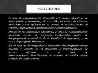 ACTIVIDADES

El área de automatización desarrolla actividades educativas de
investigación y desarrollo y de extensión, en el área de sistemas
dinámicos y sus aplicaciones al control automático, teoría de
señales, identificación, modelamiento e Instrumentación.
Dentro de las actividades educativas, el área de Automatización
desarrolla cursos de pregrado involucrados dentro de
los programas académicos de la Facultad de Ingeniería, y un
curso de postgrado Itinerante.
En el área de Investigación y desarrollo, del Programe ofrece
asesoría y soporte en el desarrollo e implementación de
nuevas          técnicas       en         el       área        de
instrumentación, identificación, tratamiento de señales, ajuste
y diseño de controladores.
 