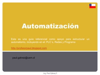 Automatización 
Esta es una guía referencial como apoyo para estructurar un 
automatismo, incluyendo en el: PLC´s, Redes y Programa 
http://profesorpaul.blogspot.com 
Ing. Paul Gálvez F. 
paul.galvez@usm.cl 
 