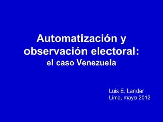 Automatización y
observación electoral:
    el caso Venezuela


                   Luis E. Lander
                   Lima, mayo 2012
 
