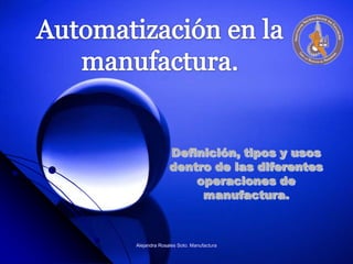 Automatización en la manufactura.  Definición, tipos y usos dentro de las diferentes operaciones de manufactura. Alejandra Rosales Soto. Manufactura 