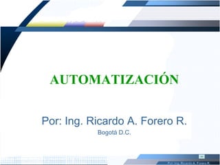 AUTOMATIZACIÓN Por: Ing. Ricardo A. Forero R. Bogotá D.C. 