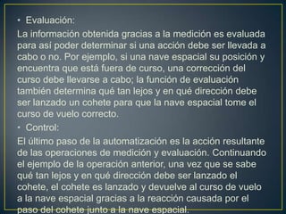 • Evaluación:
La información obtenida gracias a la medición es evaluada
para así poder determinar si una acción debe ser llevada a
cabo o no. Por ejemplo, si una nave espacial su posición y
encuentra que está fuera de curso, una corrección del
curso debe llevarse a cabo; la función de evaluación
también determina qué tan lejos y en qué dirección debe
ser lanzado un cohete para que la nave espacial tome el
curso de vuelo correcto.
• Control:
El último paso de la automatización es la acción resultante
de las operaciones de medición y evaluación. Continuando
el ejemplo de la operación anterior, una vez que se sabe
qué tan lejos y en qué dirección debe ser lanzado el
cohete, el cohete es lanzado y devuelve al curso de vuelo
a la nave espacial gracias a la reacción causada por el
paso del cohete junto a la nave espacial.
 
