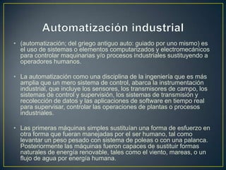 • (automatización; del griego antiguo auto: guiado por uno mismo) es
  el uso de sistemas o elementos computarizados y electromecánicos
  para controlar maquinarias y/o procesos industriales sustituyendo a
  operadores humanos.

• La automatización como una disciplina de la ingeniería que es más
  amplia que un mero sistema de control, abarca la instrumentación
  industrial, que incluye los sensores, los transmisores de campo, los
  sistemas de control y supervisión, los sistemas de transmisión y
  recolección de datos y las aplicaciones de software en tiempo real
  para supervisar, controlar las operaciones de plantas o procesos
  industriales.

• Las primeras máquinas simples sustituían una forma de esfuerzo en
  otra forma que fueran manejadas por el ser humano, tal como
  levantar un peso pesado con sistema de poleas o con una palanca.
  Posteriormente las máquinas fueron capaces de sustituir formas
  naturales de energía renovable, tales como el viento, mareas, o un
  flujo de agua por energía humana.
 