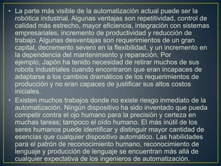 • La parte más visible de la automatización actual puede ser la
  robótica industrial. Algunas ventajas son repetitividad, control de
  calidad más estrecho, mayor eficiencia, integración con sistemas
  empresariales, incremento de productividad y reducción de
  trabajo. Algunas desventajas son requerimientos de un gran
  capital, decremento severo en la flexibilidad, y un incremento en
  la dependencia del mantenimiento y reparación. Por
  ejemplo, Japón ha tenido necesidad de retirar muchos de sus
  robots industriales cuando encontraron que eran incapaces de
  adaptarse a los cambios dramáticos de los requerimientos de
  producción y no eran capaces de justificar sus altos costos
  iniciales.
• Existen muchos trabajos donde no existe riesgo inmediato de la
  automatización. Ningún dispositivo ha sido inventado que pueda
  competir contra el ojo humano para la precisión y certeza en
  muchas tareas; tampoco el oído humano. El más inútil de los
  seres humanos puede identificar y distinguir mayor cantidad de
  esencias que cualquier dispositivo automático. Las habilidades
  para el patrón de reconocimiento humano, reconocimiento de
  lenguaje y producción de lenguaje se encuentran más allá de
  cualquier expectativa de los ingenieros de automatización.
 