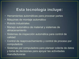 • Herramientas automáticas para procesar partes
• Máquinas de montaje automático
• Robots industriales
• Manejo automático de material y sistemas de
  almacenamiento
• Sistemas de inspección automática para control de
  calidad
• Control de reaprovechamiento y control de proceso por
  computadora
• Sistemas por computadora para planear colecta de datos
  y toma de decisiones para apoyar las actividades
  manufactureras
 