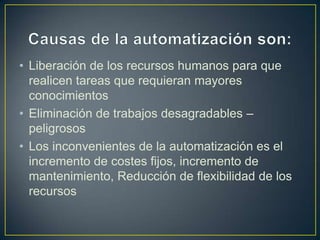 • Liberación de los recursos humanos para que
  realicen tareas que requieran mayores
  conocimientos
• Eliminación de trabajos desagradables –
  peligrosos
• Los inconvenientes de la automatización es el
  incremento de costes fijos, incremento de
  mantenimiento, Reducción de flexibilidad de los
  recursos
 