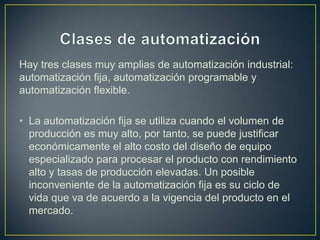 Hay tres clases muy amplias de automatización industrial:
automatización fija, automatización programable y
automatización flexible.

• La automatización fija se utiliza cuando el volumen de
  producción es muy alto, por tanto, se puede justificar
  económicamente el alto costo del diseño de equipo
  especializado para procesar el producto con rendimiento
  alto y tasas de producción elevadas. Un posible
  inconveniente de la automatización fija es su ciclo de
  vida que va de acuerdo a la vigencia del producto en el
  mercado.
 