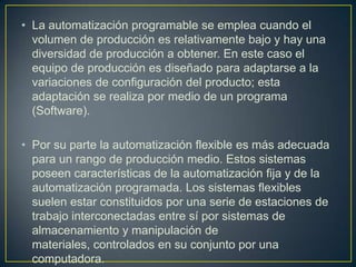 • La automatización programable se emplea cuando el
  volumen de producción es relativamente bajo y hay una
  diversidad de producción a obtener. En este caso el
  equipo de producción es diseñado para adaptarse a la
  variaciones de configuración del producto; esta
  adaptación se realiza por medio de un programa
  (Software).

• Por su parte la automatización flexible es más adecuada
  para un rango de producción medio. Estos sistemas
  poseen características de la automatización fija y de la
  automatización programada. Los sistemas flexibles
  suelen estar constituidos por una serie de estaciones de
  trabajo interconectadas entre sí por sistemas de
  almacenamiento y manipulación de
  materiales, controlados en su conjunto por una
  computadora.
 