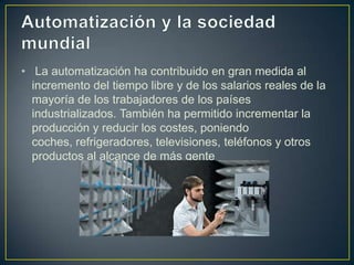• La automatización ha contribuido en gran medida al
  incremento del tiempo libre y de los salarios reales de la
  mayoría de los trabajadores de los países
  industrializados. También ha permitido incrementar la
  producción y reducir los costes, poniendo
  coches, refrigeradores, televisiones, teléfonos y otros
  productos al alcance de más gente
 