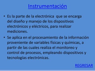 Instrumentación
• Es la parte de la electrónica que se encarga
del diseño y manejo de los dispositivos
electrónicos y eléctricos, para realizar
mediciones.
• Se aplica en el procesamiento de la información
proveniente de variables físicas y químicas, a
partir de las cuales realiza el monitoreo y
control de procesos, empleando dispositivos y
tecnologías electrónicas.
REGRESAR
 