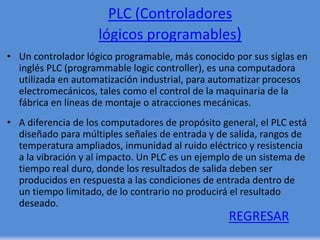 PLC (Controladores
lógicos programables)
• Un controlador lógico programable, más conocido por sus siglas en
inglés PLC (programmable logic controller), es una computadora
utilizada en automatización industrial, para automatizar procesos
electromecánicos, tales como el control de la maquinaria de la
fábrica en líneas de montaje o atracciones mecánicas.
• A diferencia de los computadores de propósito general, el PLC está
diseñado para múltiples señales de entrada y de salida, rangos de
temperatura ampliados, inmunidad al ruido eléctrico y resistencia
a la vibración y al impacto. Un PLC es un ejemplo de un sistema de
tiempo real duro, donde los resultados de salida deben ser
producidos en respuesta a las condiciones de entrada dentro de
un tiempo limitado, de lo contrario no producirá el resultado
deseado.
REGRESAR
 