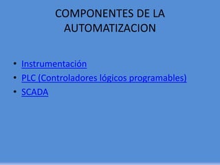 COMPONENTES DE LA
AUTOMATIZACION
• Instrumentación
• PLC (Controladores lógicos programables)
• SCADA
 