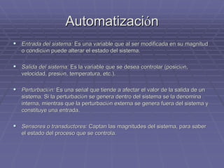 AutomatizaciAutomatizacióónn
!! Entrada del sistema:Entrada del sistema: Es una variable que al ser modificada en su magnitudEs una variable que al ser modificada en su magnitud
o condicio condicióón puede alterar el estado del sistema.n puede alterar el estado del sistema.
!! Salida del sistema:Salida del sistema: Es la variable que se desea controlar (posiciEs la variable que se desea controlar (posicióón,n,
velocidad, presivelocidad, presióón, temperatura, etc.).n, temperatura, etc.).
!! PerturbaciPerturbacióón:n: Es una seEs una seññal que tiende a afectar el valor de la salida de unal que tiende a afectar el valor de la salida de un
sistema. Si la perturbacisistema. Si la perturbacióón se genera dentro del sistema se la denominan se genera dentro del sistema se la denomina
interna, mientras que la perturbaciinterna, mientras que la perturbacióón externa se genera fuera del sistema yn externa se genera fuera del sistema y
constituye una entrada.constituye una entrada.
!! Sensores o transductores:Sensores o transductores: Captan las magnitudes del sistema, para saberCaptan las magnitudes del sistema, para saber
el estado del proceso que se controla.el estado del proceso que se controla.
 