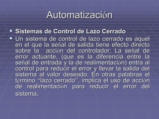 AutomatizaciAutomatizacióónn
!! Sistemas de Control de Lazo CerradoSistemas de Control de Lazo Cerrado
!! Un sistema de control de lazo cerrado es aquelUn sistema de control de lazo cerrado es aquel
en el que la seen el que la seññal de salida tiene efecto directoal de salida tiene efecto directo
sobre la accisobre la accióón del controlador. La sen del controlador. La seññal deal de
error actuante, (que es la diferencia entre laerror actuante, (que es la diferencia entre la
seseññal de entrada y la de realimentacial de entrada y la de realimentacióón) entra aln) entra al
control para reducir el error y llevar la salida delcontrol para reducir el error y llevar la salida del
sistema al valor deseado. En otras palabras elsistema al valor deseado. En otras palabras el
ttéérminormino ““lazo cerradolazo cerrado””, implica el uso de acci, implica el uso de accióónn
de realimentacide realimentacióón para reducir el error deln para reducir el error del
sistemasistema..
 