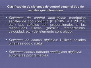 Clasificación de sistemas de control según el tipo deClasificación de sistemas de control según el tipo de
señales que intervienenseñales que intervienen
!! Sistemas de control analSistemas de control analóógicos:gicos: manipulanmanipulan
seseññales de tipo continuo (0 a 10V, 4 a 20ales de tipo continuo (0 a 10V, 4 a 20 mAmA,,
etc.) Las seetc.) Las seññales son proporcionales a lasales son proporcionales a las
magnitudes fmagnitudes fíísicas (presisicas (presióón, temperaturas,n, temperaturas,
velocidad, etc.) del elemento controlado.velocidad, etc.) del elemento controlado.
!! Sistemas de control digitales:Sistemas de control digitales: Utilizan seUtilizan seññalesales
binarias (todo o nada).binarias (todo o nada).
!! Sistemas control híbridos analógicos-digitales:Sistemas control híbridos analógicos-digitales:
autómatas programablesautómatas programables
 