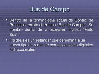 Bus de CampoBus de Campo
!! Dentro de la terminologDentro de la terminologíía actual de Control dea actual de Control de
Procesos, existe el tProcesos, existe el téérminormino ““Bus de CampoBus de Campo””. Su. Su
nombre deriva de la expresinombre deriva de la expresióón inglesan inglesa ““FieldField
BusBus””..
!! FieldbusFieldbus es un estándar que denomina a unes un estándar que denomina a un
nuevo tipo de redes de comunicaciones digitalesnuevo tipo de redes de comunicaciones digitales
bidireccionalesbidireccionales..
 