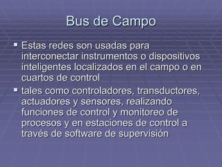 Bus de CampoBus de Campo
!! Estas redes son usadas paraEstas redes son usadas para
interconectar instrumentos o dispositivosinterconectar instrumentos o dispositivos
inteligentes localizados en el campo o eninteligentes localizados en el campo o en
cuartos de controlcuartos de control
!! tales como controladores, transductores,tales como controladores, transductores,
actuadoresactuadores y sensores, realizandoy sensores, realizando
funciones de control y monitoreo defunciones de control y monitoreo de
procesos y en estaciones de control aprocesos y en estaciones de control a
través de software de supervisióntravés de software de supervisión
 