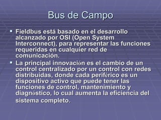 Bus de CampoBus de Campo
!! FieldbusFieldbus está basado en el desarrolloestá basado en el desarrollo
alcanzado por OSI (alcanzado por OSI (OpenOpen SystemSystem
InterconnectInterconnect), para representar las funciones), para representar las funciones
requeridas en cualquier red derequeridas en cualquier red de
comunicación.comunicación.
!! La principal innovaciLa principal innovacióón es el cambio de unn es el cambio de un
control centralizado por un control con redescontrol centralizado por un control con redes
distribuidas, donde cada perifdistribuidas, donde cada periféérico es unrico es un
dispositivo activo que puede tener lasdispositivo activo que puede tener las
funciones de control, mantenimiento yfunciones de control, mantenimiento y
diagndiagnóóstico, lo cual aumenta la eficiencia delstico, lo cual aumenta la eficiencia del
sistema completosistema completo..
 