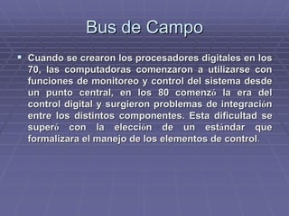 Bus de CampoBus de Campo
!! Cuando se crearon los procesadores digitales en losCuando se crearon los procesadores digitales en los
70, las computadoras comenzaron a utilizarse con70, las computadoras comenzaron a utilizarse con
funciones de monitoreo y control del sistema desdefunciones de monitoreo y control del sistema desde
un punto central, en los 80 comenzun punto central, en los 80 comenzóó la era della era del
control digital y surgieron problemas de integracicontrol digital y surgieron problemas de integracióónn
entre los distintos componentes. Esta dificultad seentre los distintos componentes. Esta dificultad se
supersuperóó con la eleccicon la eleccióón de un estn de un estáándar quendar que
formalizara el manejo de los elementos de controlformalizara el manejo de los elementos de control..
 
