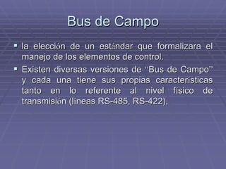 Bus de CampoBus de Campo
!! la eleccila eleccióón de un estn de un estáándar que formalizara elndar que formalizara el
manejo de los elementos de control.manejo de los elementos de control.
!! Existen diversas versiones deExisten diversas versiones de ““Bus de CampoBus de Campo””
y cada una tiene sus propias caractery cada una tiene sus propias caracteríísticassticas
tanto en lo referente al nivel ftanto en lo referente al nivel fíísico desico de
transmisitransmisióón (ln (lííneas RS-485, RS-422),neas RS-485, RS-422),
 