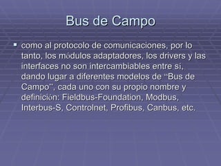 Bus de CampoBus de Campo
!! como al protocolo de comunicaciones, por locomo al protocolo de comunicaciones, por lo
tanto, los mtanto, los móódulos adaptadores, losdulos adaptadores, los driversdrivers y lasy las
interfaces no son intercambiables entre sinterfaces no son intercambiables entre síí,,
dando lugar a diferentes modelos dedando lugar a diferentes modelos de ““Bus deBus de
CampoCampo””, cada uno con su propio nombre y, cada uno con su propio nombre y
definicidefinicióón:n: FieldbusFieldbus--FoundationFoundation,, ModbusModbus,,
InterbusInterbus-S,-S, ControlnetControlnet,, ProfibusProfibus,, CanbusCanbus, etc., etc.
 