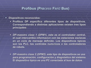Profibus (ProProfibus (Processcess FiFieldeld Bus)Bus)
!! Dispositivos reconocidos:Dispositivos reconocidos:
!! ProfibusProfibus DP especificaDP especifica diferentes tipos de dispositivos.diferentes tipos de dispositivos.
Correspondiendo a distintas aplicaciones existen tres tiposCorrespondiendo a distintas aplicaciones existen tres tipos
principales:principales:
!! DP-maestro clase 1 (DPM1),DP-maestro clase 1 (DPM1), este es el controlador central,este es el controlador central,
el cual intercambia informaciel cual intercambia informacióón con las estaciones esclavasn con las estaciones esclavas
en un ciclo de mensaje definido. Los dispositivos ten un ciclo de mensaje definido. Los dispositivos tíípicospicos
son los PLC, los controles numson los PLC, los controles numééricos o los controladoresricos o los controladores
de robots.de robots.
!! DP-maestro clase 2 (DPM2)DP-maestro clase 2 (DPM2), este tipo de dispositivos se usa, este tipo de dispositivos se usa
para programación, configuración y diagnóstico del sistema.para programación, configuración y diagnóstico del sistema.
El dispositivo típico es una PC conectada al bus de datos.El dispositivo típico es una PC conectada al bus de datos.
 