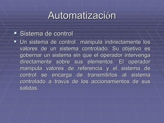 AutomatizaciAutomatizacióónn
!! Sistema de controlSistema de control
!! Un sistema de control manipula indirectamente losUn sistema de control manipula indirectamente los
valores de un sistema controlado. Su objetivo esvalores de un sistema controlado. Su objetivo es
gobernar un sistema sin que el operador intervengagobernar un sistema sin que el operador intervenga
directamente sobre sus elementos. El operadordirectamente sobre sus elementos. El operador
manipula valores de referencia y el sistema demanipula valores de referencia y el sistema de
control se encarga de transmitirlos al sistemacontrol se encarga de transmitirlos al sistema
controlado a travcontrolado a travéés de los accionamientos de suss de los accionamientos de sus
salidas.salidas.
 