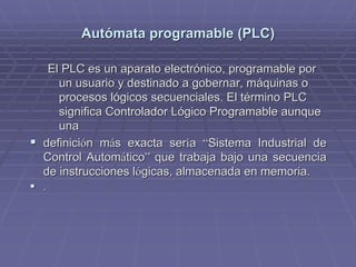 AutAutóómata programable (PLC)mata programable (PLC)
El PLC es un aparato electrónico, programable porEl PLC es un aparato electrónico, programable por
un usuario y destinado a gobernar, máquinas oun usuario y destinado a gobernar, máquinas o
procesos lógicos secuenciales. El término PLCprocesos lógicos secuenciales. El término PLC
significa Controlador Lógico Programable aunquesignifica Controlador Lógico Programable aunque
unauna
!! definicidefinicióón mn máás exacta sers exacta serííaa ““Sistema Industrial deSistema Industrial de
Control AutomControl Automááticotico”” que trabaja bajo una secuenciaque trabaja bajo una secuencia
de instrucciones lde instrucciones lóógicas, almacenada en memoria.gicas, almacenada en memoria.
!! ..
 