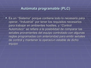 AutAutóómata programable (PLC)mata programable (PLC)
!! Es unEs un ““SistemaSistema”” porque contiene todo lo necesario paraporque contiene todo lo necesario para
operar,operar, ““IndustrialIndustrial”” por tener los requisitos necesariospor tener los requisitos necesarios
para trabajar en ambientes hostiles, ypara trabajar en ambientes hostiles, y ““ControlControl
AutomAutomááticotico”” se refiere a la posibilidad de comparar lasse refiere a la posibilidad de comparar las
seseññales provenientes del equipo controlado con algunasales provenientes del equipo controlado con algunas
reglas programadas con anterioridad para emitir sereglas programadas con anterioridad para emitir seññalesales
de control y mantener la operacide control y mantener la operacióón estable de dichon estable de dicho
equipoequipo
 