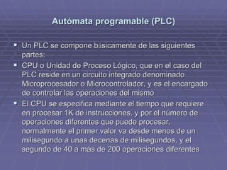 AutAutóómata programable (PLC)mata programable (PLC)
!! Un PLC se compone bUn PLC se compone báásicamente de las siguientessicamente de las siguientes
partes:partes:
!! CPU o Unidad de Proceso Lógico, que en el caso delCPU o Unidad de Proceso Lógico, que en el caso del
PLC reside en un circuito integrado denominadoPLC reside en un circuito integrado denominado
Microprocesador o Microcontrolador, y es el encargadoMicroprocesador o Microcontrolador, y es el encargado
de controlar las operaciones del mismode controlar las operaciones del mismo
!! El CPU se especifica mediante el tiempo que requiereEl CPU se especifica mediante el tiempo que requiere
en procesar 1K de instrucciones, y por el número deen procesar 1K de instrucciones, y por el número de
operaciones diferentes que puede procesar,operaciones diferentes que puede procesar,
normalmente el primer valor va desde menos de unnormalmente el primer valor va desde menos de un
milisegundo a unas decenas de milisegundos, y elmilisegundo a unas decenas de milisegundos, y el
segundo de 40 a más de 200 operaciones diferentessegundo de 40 a más de 200 operaciones diferentes
 