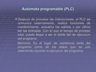 AutAutóómata programable (PLC)mata programable (PLC)
!! DespuDespuéés de procesar las instrucciones, el PLC ses de procesar las instrucciones, el PLC se
comunica externamente, realiza funciones decomunica externamente, realiza funciones de
mantenimiento, actualiza las salidas y pormantenimiento, actualiza las salidas y por úúltimoltimo
lee las entradas. Con lo que el tiempo de procesolee las entradas. Con lo que el tiempo de proceso
total, puede llegar a ser el doble del de ejecucitotal, puede llegar a ser el doble del de ejecucióónn
del programa.del programa.
Memoria: Es el lugar de residencia tanto delMemoria: Es el lugar de residencia tanto del
programa como de los datos que se vanprograma como de los datos que se van
obteniendo durante la ejecuciobteniendo durante la ejecucióón del programa.n del programa.
 