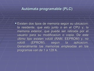 AutAutóómata programable (PLC)mata programable (PLC)
!! Existen dos tipos de memoria segExisten dos tipos de memoria segúún su ubicacin su ubicacióón:n:
la residente, que estla residente, que estáá junto o en el CPU y, lajunto o en el CPU y, la
memoria exterior, que puede ser retirada por elmemoria exterior, que puede ser retirada por el
usuario para su modificaciusuario para su modificacióón o copia. De esten o copia. De este
úúltimo tipo existen volltimo tipo existen voláátil (RAM, EEPROM) y, notil (RAM, EEPROM) y, no
volvoláátil (EPROM), segtil (EPROM), segúún la aplicacin la aplicacióón.n.
Generalmente las memorias empleadas en losGeneralmente las memorias empleadas en los
programas van de 1 a 128 K.programas van de 1 a 128 K.
 