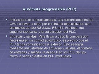 AutAutóómata programable (PLC)mata programable (PLC)
!! Procesador de comunicaciones: Las comunicaciones delProcesador de comunicaciones: Las comunicaciones del
CPU se llevan a cabo por un circuito especializado conCPU se llevan a cabo por un circuito especializado con
protocolos de tipo RS-232C, RS-485,protocolos de tipo RS-232C, RS-485, ProfibusProfibus, etc., etc.
según el fabricante y la sofisticación del PLC.según el fabricante y la sofisticación del PLC.
!! Entradas y salidas: Para llevar a cabo la comparaciEntradas y salidas: Para llevar a cabo la comparacióónn
necesaria en un control automnecesaria en un control automáático, es preciso que eltico, es preciso que el
PLC tenga comunicaciPLC tenga comunicacióón al exterior. Esto se logran al exterior. Esto se logra
mediante una interfase de entradas y salidas, el nmediante una interfase de entradas y salidas, el núúmeromero
de entradas y salidas va desde 6 en los PLC de tipode entradas y salidas va desde 6 en los PLC de tipo
micro, a varios cientos en PLC modulares.micro, a varios cientos en PLC modulares.
..
 