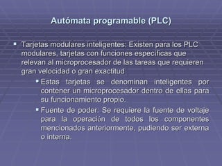 AutAutóómata programable (PLC)mata programable (PLC)
!! Tarjetas modulares inteligentes: Existen para los PLCTarjetas modulares inteligentes: Existen para los PLC
modulares, tarjetas con funciones especmodulares, tarjetas con funciones especííficas queficas que
relevan al microprocesador de las tareas que requierenrelevan al microprocesador de las tareas que requieren
gran velocidad o gran exactitudgran velocidad o gran exactitud
!! Estas tarjetas se denominan inteligentes porEstas tarjetas se denominan inteligentes por
contener un microprocesador dentro de ellas paracontener un microprocesador dentro de ellas para
su funcionamiento propio.su funcionamiento propio.
!! Fuente de poder: Se requiere la fuente de voltajeFuente de poder: Se requiere la fuente de voltaje
para la operacipara la operacióón de todos los componentesn de todos los componentes
mencionados anteriormente, pudiendo ser externamencionados anteriormente, pudiendo ser externa
o interna.o interna.
 