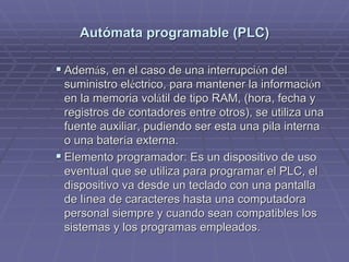AutAutóómata programable (PLC)mata programable (PLC)
!! AdemAdemáás, en el caso de una interrupcis, en el caso de una interrupcióón deln del
suministro elsuministro elééctrico, para mantener la informacictrico, para mantener la informacióónn
en la memoria volen la memoria voláátil de tipo RAM, (hora, fecha ytil de tipo RAM, (hora, fecha y
registros de contadores entre otros), se utiliza unaregistros de contadores entre otros), se utiliza una
fuente auxiliar, pudiendo ser esta una pila internafuente auxiliar, pudiendo ser esta una pila interna
o una batero una bateríía externa.a externa.
!! Elemento programador: Es un dispositivo de usoElemento programador: Es un dispositivo de uso
eventual que se utiliza para programar el PLC, eleventual que se utiliza para programar el PLC, el
dispositivo va desde un teclado con una pantalladispositivo va desde un teclado con una pantalla
de lde líínea de caracteres hasta una computadoranea de caracteres hasta una computadora
personal siempre y cuando sean compatibles lospersonal siempre y cuando sean compatibles los
sistemas y los programas empleados.sistemas y los programas empleados.
 