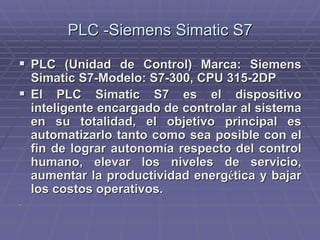 PLC -SiemensPLC -Siemens SimaticSimatic S7S7
!! PLC (Unidad de Control) Marca: SiemensPLC (Unidad de Control) Marca: Siemens
SimaticSimatic S7-Modelo: S7-300, CPU 315-2DPS7-Modelo: S7-300, CPU 315-2DP
!! El PLCEl PLC SimaticSimatic S7 es el dispositivoS7 es el dispositivo
inteligente encargado de controlar al sistemainteligente encargado de controlar al sistema
en su totalidad, el objetivo principal esen su totalidad, el objetivo principal es
automatizarlo tanto como sea posible con elautomatizarlo tanto como sea posible con el
fin de lograr autonomfin de lograr autonomíía respecto del controla respecto del control
humano, elevar los niveles de servicio,humano, elevar los niveles de servicio,
aumentar la productividad energaumentar la productividad energéética y bajartica y bajar
los costos operativos.los costos operativos.
..
 