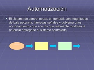 AutomatizaciAutomatizacióónn
!! El sistema de control opera, en general, con magnitudesEl sistema de control opera, en general, con magnitudes
de baja potencia, llamadas señales y gobierna unosde baja potencia, llamadas señales y gobierna unos
accionamientos que son los que realmente modulan laaccionamientos que son los que realmente modulan la
potencia entregada al sistema controladopotencia entregada al sistema controlado
Sistema
de control
Sistema controlado
Operador
 