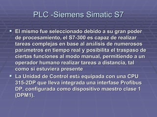 PLC -SiemensPLC -Siemens SimaticSimatic S7S7
!! El mismo fue seleccionado debido a su gran poderEl mismo fue seleccionado debido a su gran poder
de procesamiento, el S7-300 es capaz de realizarde procesamiento, el S7-300 es capaz de realizar
tareas complejas en base al antareas complejas en base al anáálisis de numerososlisis de numerosos
parparáámetros en tiempo real y posibilita el traspaso demetros en tiempo real y posibilita el traspaso de
ciertas funciones al modo manual, permitiendo a unciertas funciones al modo manual, permitiendo a un
operador humano realizar tareas a distancia, taloperador humano realizar tareas a distancia, tal
como si estuviera presentecomo si estuviera presente
!! La Unidad de Control estLa Unidad de Control estáá equipada con una CPUequipada con una CPU
315-2DP que lleva integrada una interfase315-2DP que lleva integrada una interfase ProfibusProfibus
DP, configurada como dispositivo maestro clase 1DP, configurada como dispositivo maestro clase 1
(DPM1).(DPM1).
 