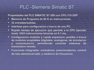 PLC -SiemensPLC -Siemens SimaticSimatic S7S7
Propiedades del PLC SIMATIC S7-300 con CPU 315-2DP:Propiedades del PLC SIMATIC S7-300 con CPU 315-2DP:
!! Memoria de Programa de 85 K en instrucciones.Memoria de Programa de 85 K en instrucciones.
!! 32 entradas/salidas.32 entradas/salidas.
!! Interfase para configuraciInterfase para configuracióón a travn a travéés de una PC.s de una PC.
!! RRáápido tiempo de ejecucipido tiempo de ejecucióón que permite a la CPU ejecutarn que permite a la CPU ejecutar
hasta 1024 instrucciones binarias en 0.1hasta 1024 instrucciones binarias en 0.1 msms..
!! ConfiguraciConfiguracióón modular y rn modular y ráápida expansipida expansióón, posible a travn, posible a travééss
de mde móódulos acoplables (digitales, analdulos acoplables (digitales, analóógicos, de simulacigicos, de simulacióónn
y comunicaciy comunicacióón), permitiendo conectar sistemas den), permitiendo conectar sistemas de
transmisitransmisióón remota.n remota.
!! Funciones integradas: contadores,Funciones integradas: contadores, posicionadoresposicionadores, control, control
de lazo abierto/cerrado, y medicide lazo abierto/cerrado, y medicióón de frecuencian de frecuencia..
 