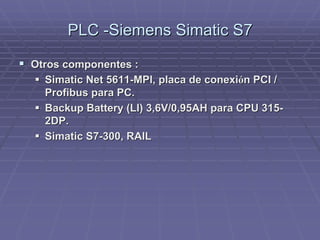 PLC -SiemensPLC -Siemens SimaticSimatic S7S7
!! Otros componentes :Otros componentes :
!! SimaticSimatic Net 5611-MPI, placa de conexiNet 5611-MPI, placa de conexióón PCI /n PCI /
ProfibusProfibus para PC.para PC.
!! Backup Battery (LI) 3,6V/0,95AHBackup Battery (LI) 3,6V/0,95AH parapara CPU 315-CPU 315-
2DP.2DP.
!! SimaticSimatic S7-300, RAILS7-300, RAIL
 