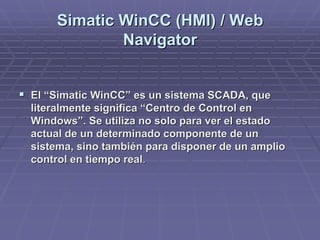 SimaticSimatic WinCCWinCC (HMI) / Web(HMI) / Web
NavigatorNavigator
!! El “El “SimaticSimatic WinCCWinCC” es un sistema SCADA, que” es un sistema SCADA, que
literalmente significa “Centro de Control enliteralmente significa “Centro de Control en
Windows”. Se utiliza no solo para ver el estadoWindows”. Se utiliza no solo para ver el estado
actual de un determinado componente de unactual de un determinado componente de un
sistema, sino también para disponer de un ampliosistema, sino también para disponer de un amplio
control en tiempo realcontrol en tiempo real..
 