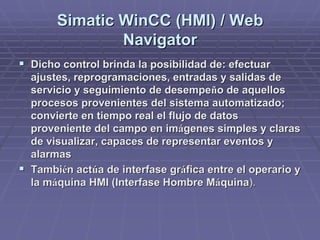 SimaticSimatic WinCCWinCC (HMI) / Web(HMI) / Web
NavigatorNavigator
!! Dicho control brinda la posibilidad de: efectuarDicho control brinda la posibilidad de: efectuar
ajustes, reprogramaciones, entradas y salidas deajustes, reprogramaciones, entradas y salidas de
servicio y seguimiento de desempeservicio y seguimiento de desempeñño de aquelloso de aquellos
procesos provenientes del sistema automatizado;procesos provenientes del sistema automatizado;
convierte en tiempo real el flujo de datosconvierte en tiempo real el flujo de datos
proveniente del campo en improveniente del campo en imáágenes simples y clarasgenes simples y claras
de visualizar, capaces de representar eventos yde visualizar, capaces de representar eventos y
alarmasalarmas
!! TambiTambiéén actn actúúa de interfase gra de interfase grááfica entre el operario yfica entre el operario y
la mla mááquina HMI (Interfase Hombre Mquina HMI (Interfase Hombre Mááquinaquina).).
 