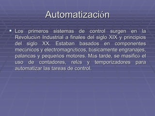 AutomatizaciAutomatizacióónn
!! Los primeros sistemas de control surgen en laLos primeros sistemas de control surgen en la
RevoluciRevolucióón Industrial a finales del siglo XIX y principiosn Industrial a finales del siglo XIX y principios
del siglo XX. Estaban basados en componentesdel siglo XX. Estaban basados en componentes
mecmecáánicos y electromagnnicos y electromagnééticos, bticos, báásicamente engranajes,sicamente engranajes,
palancas y pequepalancas y pequeñños motores. Mos motores. Máás tarde, se masifics tarde, se masificóó elel
uso de contadores,uso de contadores, relrelééss y temporizadores paray temporizadores para
automatizar las tareas de control.automatizar las tareas de control.
 