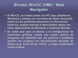 SimaticSimatic WinCCWinCC (HMI) / Web(HMI) / Web
NavigatorNavigator
!! ElEl WinCCWinCC, se instala sobre una PC bajo plataforma, se instala sobre una PC bajo plataforma
Windows y trabaja con una base de datos relacional,Windows y trabaja con una base de datos relacional,
sobre la cual posibilita almacenar la informaciónsobre la cual posibilita almacenar la información
histórica, realizar backup e intercambiar datos conhistórica, realizar backup e intercambiar datos con
otras aplicaciones de Windows o sistemasotras aplicaciones de Windows o sistemas SimaticSimatic..
!! En tanto que para el diseEn tanto que para el diseñño y la configuracio y la configuracióón den de
elementos grelementos grááficos, posee una amplia galerficos, posee una amplia galeríía dea de
imimáágenes, no obstante ello, los grgenes, no obstante ello, los grááficos y sficos y síímbolosmbolos
pueden ser creados con herramientas estpueden ser creados con herramientas estáándar dendar de
dibujo (dibujo (e.ge.g.. CorelCorel DrawDraw,, PaintPaint), y luego importarlas), y luego importarlas
como propias.como propias.
 