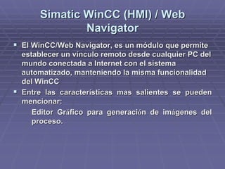 SimaticSimatic WinCCWinCC (HMI) / Web(HMI) / Web
NavigatorNavigator
!! ElEl WinCCWinCC/Web/Web NavigatorNavigator, es un módulo que permite, es un módulo que permite
establecer un vínculo remoto desde cualquier PC delestablecer un vínculo remoto desde cualquier PC del
mundo conectada a Internet con el sistemamundo conectada a Internet con el sistema
automatizado, manteniendo la misma funcionalidadautomatizado, manteniendo la misma funcionalidad
deldel WinCCWinCC
!! Entre las caracterEntre las caracteríísticas mas salientes se puedensticas mas salientes se pueden
mencionar:mencionar:
Editor GrEditor Grááfico para generacifico para generacióón de imn de imáágenes delgenes del
proceso.proceso.
 