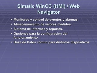 SimaticSimatic WinCCWinCC (HMI) / Web(HMI) / Web
NavigatorNavigator
!! Monitoreo y control de eventos y alarmas.Monitoreo y control de eventos y alarmas.
!! Almacenamiento de valores medidosAlmacenamiento de valores medidos
!! Sistema de Informes y reportes.Sistema de Informes y reportes.
!! Opciones para la configuraciOpciones para la configuracióón deln del
funcionamientofuncionamiento
!! Base de Datos común para distintos dispositivosBase de Datos común para distintos dispositivos
 