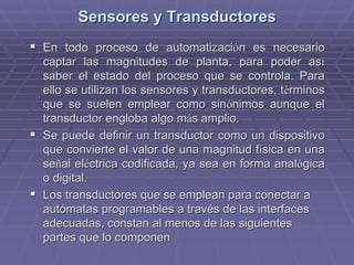 Sensores y TransductoresSensores y Transductores
!! En todo proceso de automatizaciEn todo proceso de automatizacióón es necesarion es necesario
captar las magnitudes de planta, para poder ascaptar las magnitudes de planta, para poder asíí
saber el estado del proceso que se controla. Parasaber el estado del proceso que se controla. Para
ello se utilizan los sensores y transductores, tello se utilizan los sensores y transductores, téérminosrminos
que se suelen emplear como sinque se suelen emplear como sinóónimos aunque elnimos aunque el
transductor engloba algo mtransductor engloba algo máás amplio.s amplio.
!! Se puede definir un transductor como un dispositivoSe puede definir un transductor como un dispositivo
que convierte el valor de una magnitud fque convierte el valor de una magnitud fíísica en unasica en una
seseññal elal elééctrica codificada, ya sea en forma analctrica codificada, ya sea en forma analóógicagica
o digital.o digital.
!! Los transductores que se emplean para conectar aLos transductores que se emplean para conectar a
autómatas programables a través de las interfacesautómatas programables a través de las interfaces
adecuadas, constan al menos de las siguientesadecuadas, constan al menos de las siguientes
partes que lo componenpartes que lo componen
 