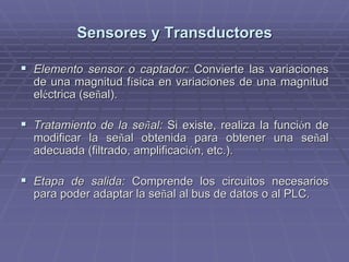Sensores y TransductoresSensores y Transductores
!! Elemento sensor o captador:Elemento sensor o captador: Convierte las variacionesConvierte las variaciones
de una magnitud fde una magnitud fíísica en variaciones de una magnitudsica en variaciones de una magnitud
elelééctrica (sectrica (seññal).al).
!! Tratamiento de la seTratamiento de la seññal:al: Si existe, realiza la funciSi existe, realiza la funcióón den de
modificar la semodificar la seññal obtenida para obtener una seal obtenida para obtener una seññalal
adecuada (filtrado, amplificaciadecuada (filtrado, amplificacióón, etc.).n, etc.).
!! Etapa de salida:Etapa de salida: Comprende los circuitos necesariosComprende los circuitos necesarios
para poder adaptar la separa poder adaptar la seññal al bus de datos o al PLC.al al bus de datos o al PLC.
 